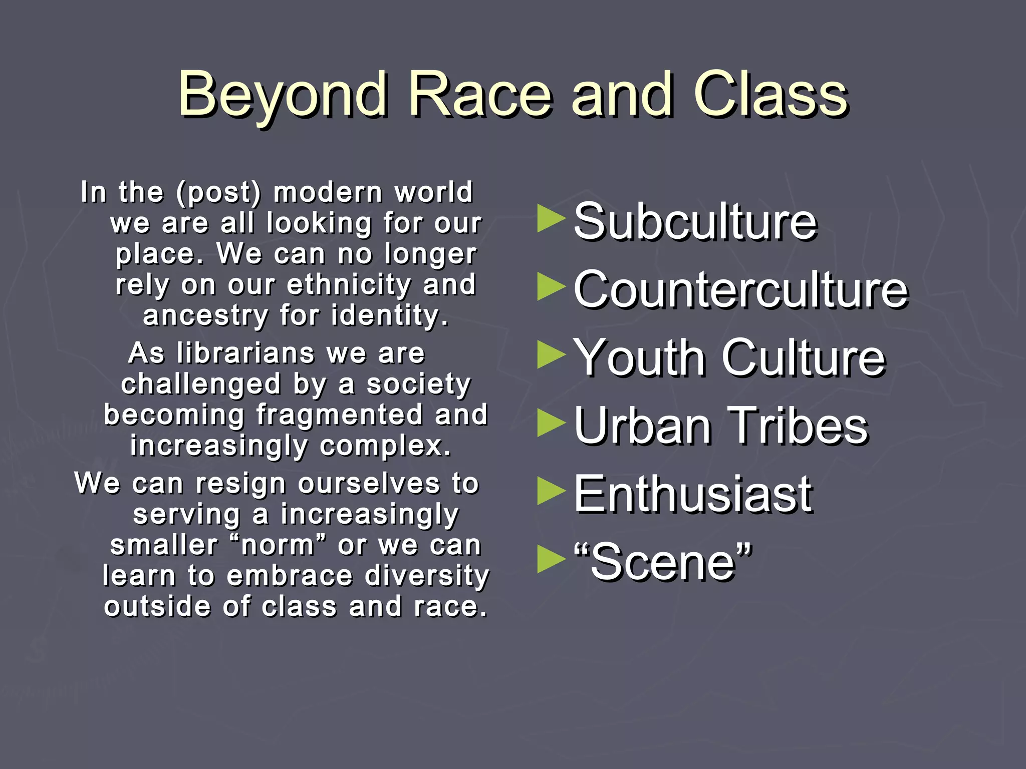 Beyond Race and ClassBeyond Race and Class
►SubcultureSubculture
►CountercultureCounterculture
►Youth CultureYouth Culture
►Urban TribesUrban Tribes
►EnthusiastEnthusiast
►““Scene”Scene”
In the (post) modern worldIn the (post) modern world
we are all looking for ourwe are all looking for our
place. We can no longerplace. We can no longer
rely on our ethnicity andrely on our ethnicity and
ancestry for identity.ancestry for identity.
As librarians we areAs librarians we are
challenged by a societychallenged by a society
becoming fragmented andbecoming fragmented and
increasingly complex.increasingly complex.
We can resign ourselves toWe can resign ourselves to
serving a increasinglyserving a increasingly
smaller “norm” or we cansmaller “norm” or we can
learn to embrace diversitylearn to embrace diversity
outside of class and race.outside of class and race.
 