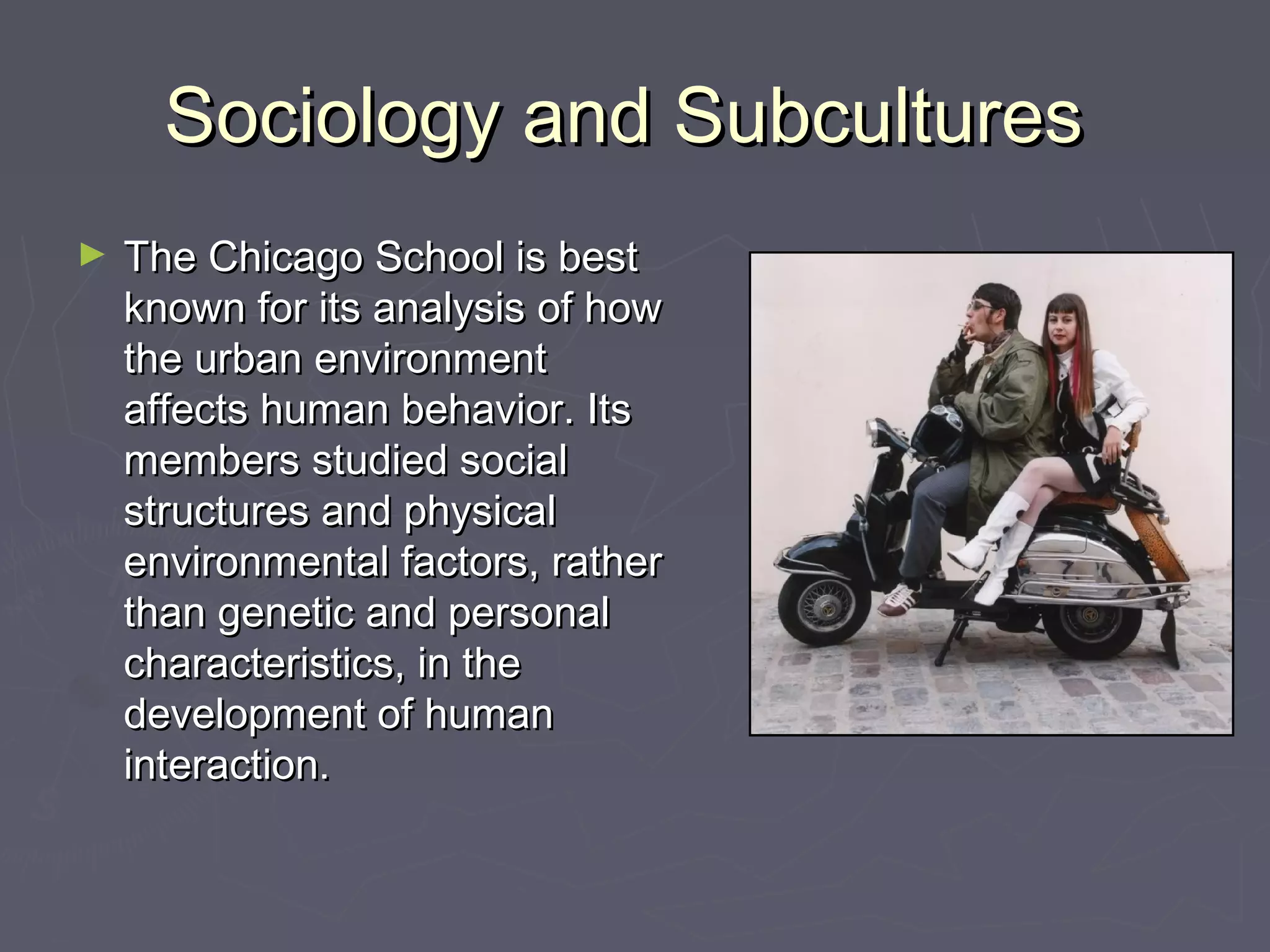 Sociology and SubculturesSociology and Subcultures
► The Chicago School is bestThe Chicago School is best
known for its analysis of howknown for its analysis of how
the urban environmentthe urban environment
affects human behavior. Itsaffects human behavior. Its
members studied socialmembers studied social
structures and physicalstructures and physical
environmental factors, ratherenvironmental factors, rather
than genetic and personalthan genetic and personal
characteristics, in thecharacteristics, in the
development of humandevelopment of human
interaction.interaction.
 