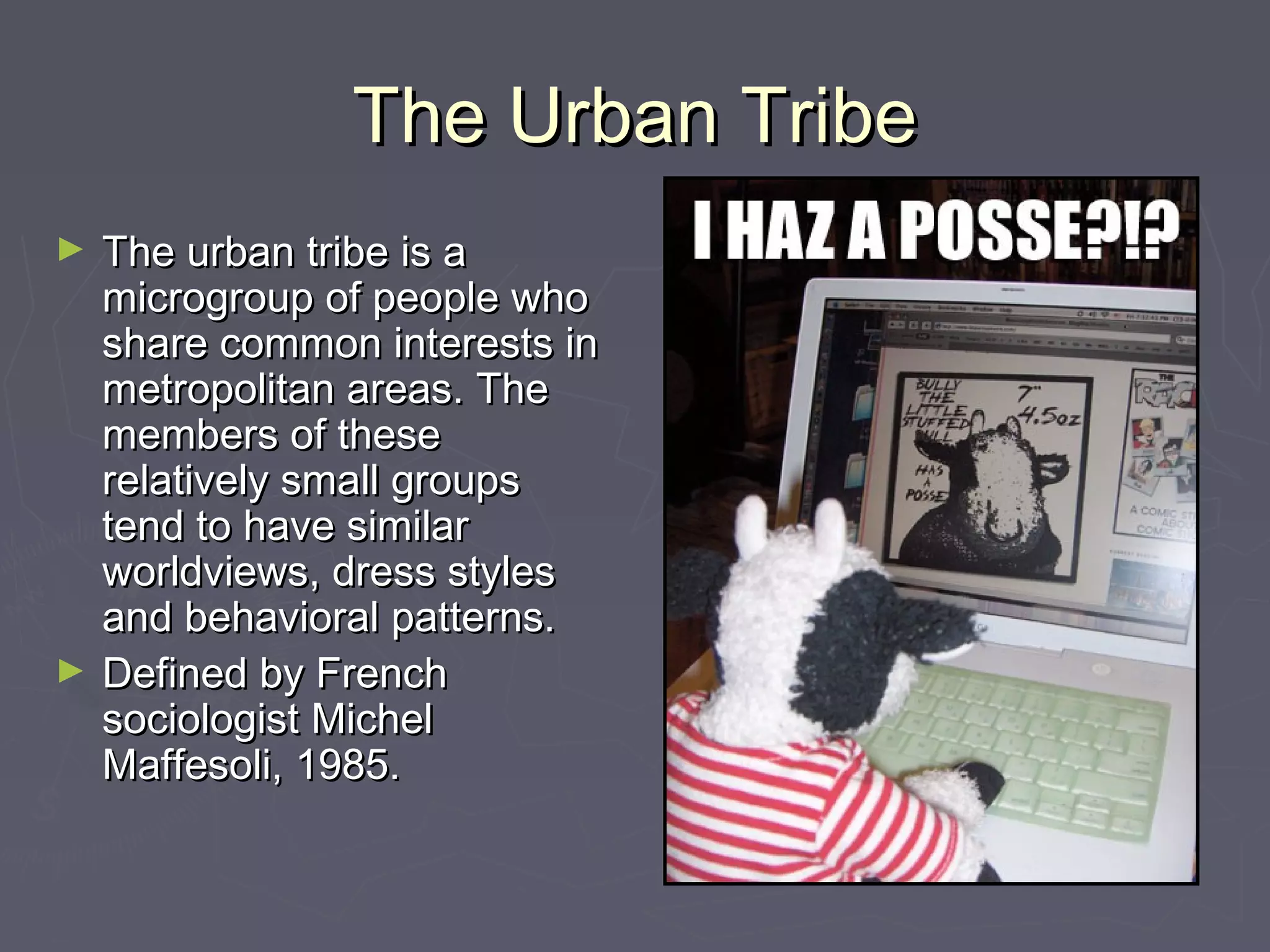 The Urban TribeThe Urban Tribe
► The urban tribe is aThe urban tribe is a
microgroup of people whomicrogroup of people who
share common interests inshare common interests in
metropolitan areas. Themetropolitan areas. The
members of thesemembers of these
relatively small groupsrelatively small groups
tend to have similartend to have similar
worldviews, dress stylesworldviews, dress styles
and behavioral patterns.and behavioral patterns.
► Defined by FrenchDefined by French
sociologist Michelsociologist Michel
Maffesoli, 1985.Maffesoli, 1985.
 