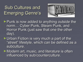 Sub Cultures andSub Cultures and
Emerging Genre’sEmerging Genre’s
►Punk is now added to anything outside thePunk is now added to anything outside the
norm… Cyber Punk, Steam Punk, andnorm… Cyber Punk, Steam Punk, and
Horror Punk (just saw that one the otherHorror Punk (just saw that one the other
day).day).
►Urban Fiction is very much a part of theUrban Fiction is very much a part of the
“street” lifestyle, which can be defined as a“street” lifestyle, which can be defined as a
subculture.subculture.
►Modern art, music, and literature is oftenModern art, music, and literature is often
influenced by sub/counterculture.influenced by sub/counterculture.
 