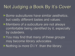Not Judging a Book By It’s CoverNot Judging a Book By It’s Cover
►Some subcultures have similar aesthetics,Some subcultures have similar aesthetics,
but vastly different tastes and values.but vastly different tastes and values.
►Members of a subculture are not alwaysMembers of a subculture are not always
comfortable being identified by it, especiallycomfortable being identified by it, especially
by outsiders.by outsiders.
►You may find that many of these groupsYou may find that many of these groups
may become library advocates.may become library advocates.
►Nothing is more D.I.Y. than the library.Nothing is more D.I.Y. than the library.
 