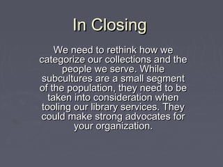 In ClosingIn Closing
We need to rethink how weWe need to rethink how we
categorize our collections and thecategorize our collections and the
people we serve. Whilepeople we serve. While
subcultures are a small segmentsubcultures are a small segment
of the population, they need to beof the population, they need to be
taken into consideration whentaken into consideration when
tooling our library services. Theytooling our library services. They
could make strong advocates forcould make strong advocates for
your organization.your organization.
 