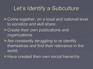 Let’s Identify a SubcultureLet’s Identify a Subculture
►Come together, on a local and national levelCome together, on a local and national level
to socialize and skill share.to socialize and skill share.
►Create their own publications andCreate their own publications and
organizations.organizations.
►Are constantly struggling to re identifyAre constantly struggling to re identify
themselves and find their relevance in thethemselves and find their relevance in the
world.world.
►Have created their own social hierarchy.Have created their own social hierarchy.
 