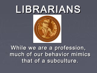 LIBRARIANSLIBRARIANS
While we are a profession,While we are a profession,
much of our behavior mimicsmuch of our behavior mimics
that of a subculture.that of a subculture.
 