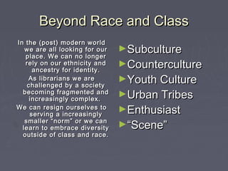 Beyond Race and ClassBeyond Race and Class
►SubcultureSubculture
►CountercultureCounterculture
►Youth CultureYouth Culture
►Urban TribesUrban Tribes
►EnthusiastEnthusiast
►““Scene”Scene”
In the (post) modern worldIn the (post) modern world
we are all looking for ourwe are all looking for our
place. We can no longerplace. We can no longer
rely on our ethnicity andrely on our ethnicity and
ancestry for identity.ancestry for identity.
As librarians we areAs librarians we are
challenged by a societychallenged by a society
becoming fragmented andbecoming fragmented and
increasingly complex.increasingly complex.
We can resign ourselves toWe can resign ourselves to
serving a increasinglyserving a increasingly
smaller “norm” or we cansmaller “norm” or we can
learn to embrace diversitylearn to embrace diversity
outside of class and race.outside of class and race.
 