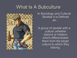 What Is A SubcultureWhat Is A Subculture
In Sociology and CulturalIn Sociology and Cultural
Studies it is DefinedStudies it is Defined
as…as…
A group of people with aA group of people with a
culture (whetherculture (whether
distinct or hidden)distinct or hidden)
which differentiateswhich differentiates
them from the largerthem from the larger
culture to which theyculture to which they
belong.belong.
 