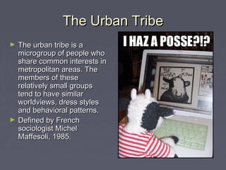 The Urban TribeThe Urban Tribe
► The urban tribe is aThe urban tribe is a
microgroup of people whomicrogroup of people who
share common interests inshare common interests in
metropolitan areas. Themetropolitan areas. The
members of thesemembers of these
relatively small groupsrelatively small groups
tend to have similartend to have similar
worldviews, dress stylesworldviews, dress styles
and behavioral patterns.and behavioral patterns.
► Defined by FrenchDefined by French
sociologist Michelsociologist Michel
Maffesoli, 1985.Maffesoli, 1985.
 