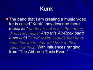 Kunk The band that I am creating a music video for is called “Kunk” they describe there music as “ whatever noise it is that angry dinosaurs make”  Also this Alt-Rock band have said “ KunK make sounds that have been known to stop wild boar in their quest for flesh.   With influences ranging from “The Airborne Toxic Event” 