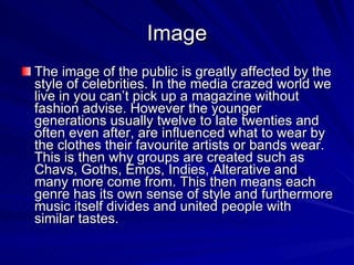 Image The image of the public is greatly affected by the style of celebrities. In the media crazed world we live in you can’t pick up a magazine without fashion advise. However the younger generations usually twelve to late twenties and often even after, are influenced what to wear by the clothes their favourite artists or bands wear. This is then why groups are created such as Chavs, Goths, Emos, Indies, Alterative and many more come from. This then means each genre has its own sense of style and furthermore music itself divides and united people with similar tastes.  