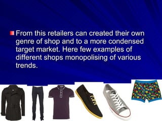 From this retailers can created their own genre of shop and to a more condensed target market. Here few examples of different shops monopolising of various trends.  