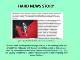 HARD NEWS STORY
I got the above from http://subcultureslist.com/music-subcultures/
My hard news stories potential target market is the working class who
probably do not agree with the governments policies at this present
time due to the government being Conservative and the working class
are usually supporters of Labour. This is why this is the sub group they
would fall into.
 