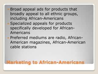 Broad appeal ads for products that
broadly appeal to all ethnic groups,
including African-Americans
 Specialized appeals for products
specifically developed for AfricanAmericans
 Preferred mediums are radio, AfricanAmerican magazines, African-American
cable stations


Marketing to African-Americans

 
