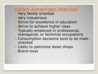 Asian American Market









Very family oriented
Very industrious
Strive for excellence in education
Strive to achieve higher class
Typically employed in professional,
managerial, or technical occupations
Consumption decisions tend to be maleoriented
Likely to patronize Asian shops
Brand loyal

 