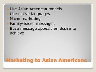 





Use Asian American models
Use native languages
Niche marketing
Family-based messages
Base message appeals on desire to
achieve

Marketing to Asian Americans

 