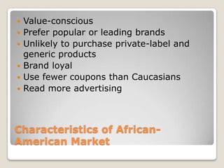 






Value-conscious
Prefer popular or leading brands
Unlikely to purchase private-label and
generic products
Brand loyal
Use fewer coupons than Caucasians
Read more advertising

Characteristics of AfricanAmerican Market

 
