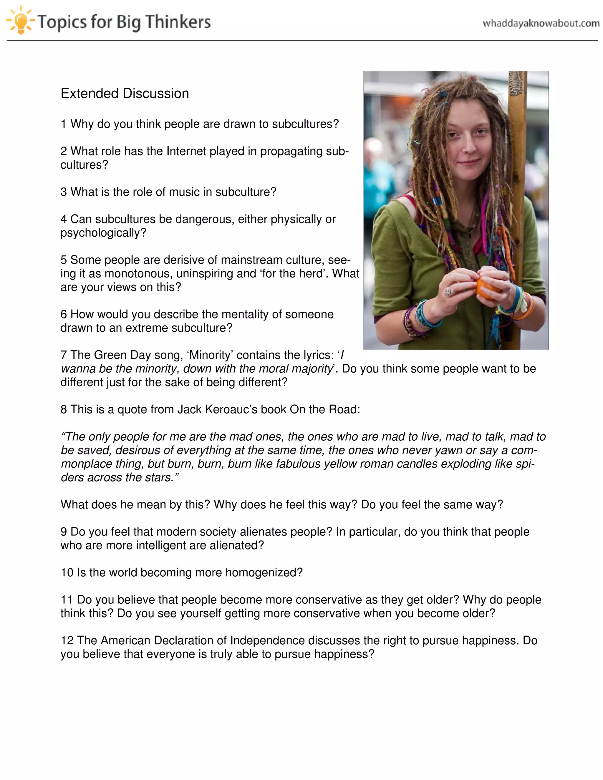 Extended Discussion
1 Why do you think people are drawn to subcultures?
2 What role has the Internet played in propagating sub-
cultures?
3 What is the role of music in subculture?
4 Can subcultures be dangerous, either physically or
psychologically?
5 Some people are derisive of mainstream culture, see-
ing it as monotonous, uninspiring and ‘for the herd’. What
are your views on this?
6 How would you describe the mentality of someone
drawn to an extreme subculture?
7 The Green Day song, ‘Minority’ contains the lyrics: ‘I
wanna be the minority, down with the moral majority’. Do you think some people want to be
different just for the sake of being different?
8 This is a quote from Jack Keroauc’s book On the Road:
“The only people for me are the mad ones, the ones who are mad to live, mad to talk, mad to
be saved, desirous of everything at the same time, the ones who never yawn or say a com-
monplace thing, but burn, burn, burn like fabulous yellow roman candles exploding like spi-
ders across the stars.”
What does he mean by this? Why does he feel this way? Do you feel the same way?
9 Do you feel that modern society alienates people? In particular, do you think that people
who are more intelligent are alienated?
10 Is the world becoming more homogenized?
11 Do you believe that people become more conservative as they get older? Why do people
think this? Do you see yourself getting more conservative when you become older?
12 The American Declaration of Independence discusses the right to pursue happiness. Do
you believe that everyone is truly able to pursue happiness?
 