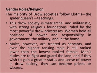 Gender Roles/Religion The majority of Drow societies follow Lloth’s—the spider queen’s—teachings. This drow society is matriarchal and militaristic, with strong religious foundations, ruled by the most powerful drow priestesses. Women hold all positions of power and responsibility in government, the military, and in the home.  Males, however, are treated as servants, and even the highest ranking male is still ranked lower than the lowest ranked female. Men’s duties are to fight and guard the land, and if they wish to gain a greater status and sense of power in drow society, they can become priests or wizards. 