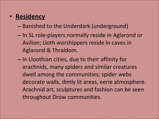 Residency Banished to the Underdark (underground) In SL role-players normally reside in Aglarond or Avilion; Lloth worshippers reside in caves in Aglarond & Thraldom. In Lloothian cities, due to their affinity for arachnids, many spiders and similar creatures dwell among the communities; spider webs decorate walls, dimly lit areas, eerie atmosphere. Arachnid art, sculptures and fashion can be seen throughout Drow communities. 