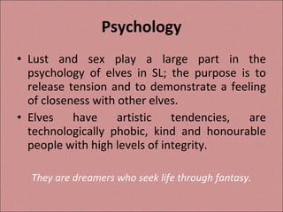 Psychology Lust and sex play a large part in the psychology of elves in SL; the purpose is to release tension and to demonstrate a feeling of closeness with other elves. Elves have artistic tendencies, are technologically phobic, kind and honourable people with high levels of integrity. They are dreamers who seek life through fantasy. 