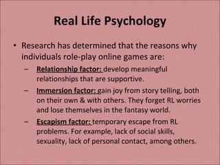 Real Life Psychology Research has determined that the reasons why individuals role-play online games are: Relationship factor:  develop meaningful relationships that are supportive. Immersion factor:  gain joy from story telling, both on their own & with others. They forget RL worries and lose themselves in the fantasy world. Escapism factor:  temporary escape from RL problems. For example, lack of social skills, sexuality, lack of personal contact, among others.  