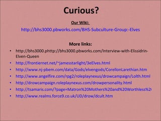 Curious? Our Wiki:  http://bhs3000.pbworks.com/BHS-Subculture-Group:-Elves More links: http://bhs3000.phttp://bhs3000.pbworks.com/Interview-with-Elissidrin-Elven-Queen http://frontiernet.net/~jamesstarlight/3eElves.html http://www.nj-pbem.com/data/Gods/elvengods/CorellonLarethian.htm http://www.angelfire.com/rpg2/roleplaynexus/drowcampaign/Lolth.html  http://drowcampaign.roleplaynexus.com/drowpersonality.html http://tsamaris.com/?page=Matron%20Mothers%20and%20Worthless%20Males http://www.realms.force9.co.uk/UD/drow/dcult.htm 