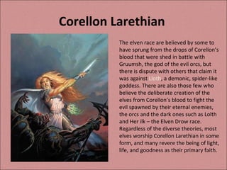 Corellon Larethian  The elven race are believed by some to have sprung from the drops of Corellon’s blood that were shed in battle with Gruumsh, the god of the evil orcs, but there is dispute with others that claim it was against  Lloth , a demonic, spider-like goddess. There are also those few who believe the deliberate creation of the elves from Corellon’s blood to fight the evil spawned by their eternal enemies, the orcs and the dark ones such as Lolth and Her ilk – the Elven Drow race. Regardless of the diverse theories, most elves worship Corellon Larethian in some form, and many revere the being of light, life, and goodness as their primary faith. 