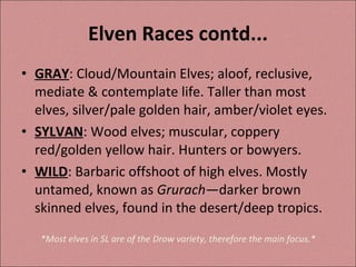 Elven Races contd... GRAY : Cloud/Mountain Elves; aloof, reclusive, mediate & contemplate life. Taller than most elves, silver/pale golden hair, amber/violet eyes. SYLVAN : Wood elves; muscular, coppery red/golden yellow hair. Hunters or bowyers. WILD : Barbaric offshoot of high elves. Mostly untamed, known as  Grurach —darker brown skinned elves, found in the desert/deep tropics. *Most elves in SL are of the Drow variety, therefore the main focus.* 