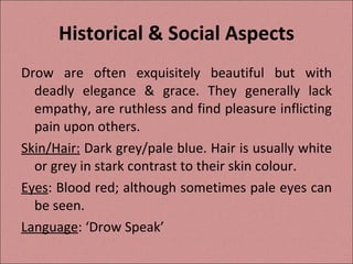 Historical & Social Aspects Drow are often exquisitely beautiful but with deadly elegance & grace. They generally lack empathy, are ruthless and find pleasure inflicting pain upon others. Skin/Hair:  Dark grey/pale blue. Hair is usually white or grey in stark contrast to their skin colour. Eyes : Blood red; although sometimes pale eyes can be seen. Language : ‘Drow Speak’ 