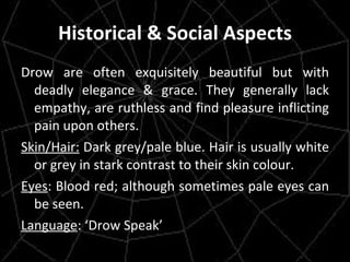 Historical & Social Aspects Drow are often exquisitely beautiful but with deadly elegance & grace. They generally lack empathy, are ruthless and find pleasure inflicting pain upon others. Skin/Hair:  Dark grey/pale blue. Hair is usually white or grey in stark contrast to their skin colour. Eyes : Blood red; although sometimes pale eyes can be seen. Language : ‘Drow Speak’ 