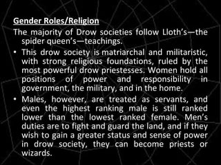 Gender Roles/Religion The majority of Drow societies follow Lloth’s—the spider queen’s—teachings. This drow society is matriarchal and militaristic, with strong religious foundations, ruled by the most powerful drow priestesses. Women hold all positions of power and responsibility in government, the military, and in the home.  Males, however, are treated as servants, and even the highest ranking male is still ranked lower than the lowest ranked female. Men’s duties are to fight and guard the land, and if they wish to gain a greater status and sense of power in drow society, they can become priests or wizards. 