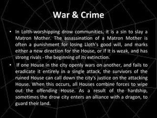War & Crime In Lolth-worshipping drow communities, it is a sin to slay a Matron Mother. The assassination of a Matron Mother is often a punishment for losing Lloth's good will, and marks either a new direction for the House, or if it is weak, and has strong rivals - the beginning of its extinction.   If one House in the city openly wars on another, and fails to eradicate it entirely in a single attack, the survivors of the ruined House can call down the city's justice on the attacking House. When this occurs, all Houses combine forces to wipe out the offending House. As a result of the hardship, sometimes the drow city enters an alliance with a dragon, to guard their land. 