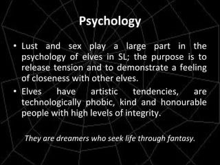 Psychology Lust and sex play a large part in the psychology of elves in SL; the purpose is to release tension and to demonstrate a feeling of closeness with other elves. Elves have artistic tendencies, are technologically phobic, kind and honourable people with high levels of integrity. They are dreamers who seek life through fantasy. 