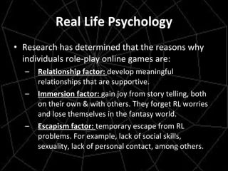 Real Life Psychology Research has determined that the reasons why individuals role-play online games are: Relationship factor:  develop meaningful relationships that are supportive. Immersion factor:  gain joy from story telling, both on their own & with others. They forget RL worries and lose themselves in the fantasy world. Escapism factor:  temporary escape from RL problems. For example, lack of social skills, sexuality, lack of personal contact, among others.  