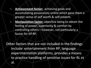 Achievement factor:   achieving goals and accumulating possessions online which gave them a greater sense of self worth & self-esteem. Manipulation factor:  objective being to obtain the feeling of power, superiority & comfort by controlling others—however, not particularly a factor for Elf RP. Other factors that are not included in the findings include: entertainment from RP, language experimentation platforms, provides a means to practice handling of sensitive issues for RL et al. 