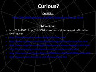 Curious? Our Wiki:  http://bhs3000.pbworks.com/BHS-Subculture-Group:-Elves More links: http://bhs3000.phttp://bhs3000.pbworks.com/Interview-with-Elissidrin-Elven-Queen http://frontiernet.net/~jamesstarlight/3eElves.html http://www.nj-pbem.com/data/Gods/elvengods/CorellonLarethian.htm http://www.angelfire.com/rpg2/roleplaynexus/drowcampaign/Lolth.html  http://drowcampaign.roleplaynexus.com/drowpersonality.html http://tsamaris.com/?page=Matron%20Mothers%20and%20Worthless%20Males http://www.realms.force9.co.uk/UD/drow/dcult.htm 