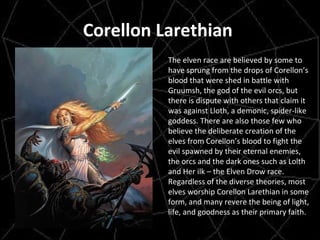 Corellon Larethian  The elven race are believed by some to have sprung from the drops of Corellon’s blood that were shed in battle with Gruumsh, the god of the evil orcs, but there is dispute with others that claim it was against Lloth, a demonic, spider-like goddess. There are also those few who believe the deliberate creation of the elves from Corellon’s blood to fight the evil spawned by their eternal enemies, the orcs and the dark ones such as Lolth and Her ilk – the Elven Drow race. Regardless of the diverse theories, most elves worship Corellon Larethian in some form, and many revere the being of light, life, and goodness as their primary faith. 