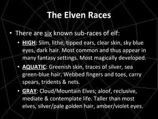 The Elven Races There are  six  known sub-races of elf: HIGH : Slim, lithe, tipped ears, clear skin, sky blue eyes, dark hair. Most common and thus appear in many fantasy settings. Most magically developed. AQUATIC : Greenish skin, traces of silver, sea green-blue hair. Webbed fingers and toes, carry spears, tridents & nets. GRAY : Cloud/Mountain Elves; aloof, reclusive, mediate & contemplate life. Taller than most elves, silver/pale golden hair, amber/violet eyes. 