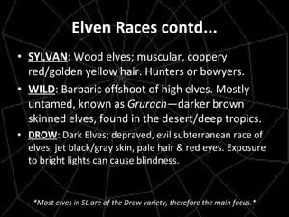 Elven Races contd... SYLVAN : Wood elves; muscular, coppery red/golden yellow hair. Hunters or bowyers. WILD : Barbaric offshoot of high elves. Mostly untamed, known as  Grurach —darker brown skinned elves, found in the desert/deep tropics. DROW : Dark Elves; depraved, evil subterranean race of elves, jet black/gray skin, pale hair & red eyes. Exposure to bright lights can cause blindness. *Most elves in SL are of the Drow variety, therefore the main focus.* 