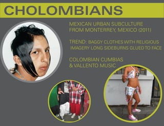 CHOLOMBIANS
      MEXICAN URBAN SUBCULTURE
      FROM MONTERREY, MEXICO (2011)

      TREND: BAGGY CLOTHES WITH RELIGIOUS
      IMAGERY LONG SIDEBURNS GLUED TO FACE

      COLOMBIAN CUMBIAS
      & VALLENTO MUSIC
 