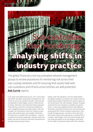 Sub-custodian risk




                                                      Sub-custodian
                                                    Risk Monitoring:
                                                analysing shifts in
                                                 industry practice
                                          The global financial crisis has prompted network management
                                          groups to review procedures for monitoring risk across their
                                          sub-custody networks and for ensuring that assets held with
                                          sub-custodians and infrastructure entities are well protected.
                                          Bob Currie reports
Financial Services Research Q4 2010




                                          In the wake of the global financial crisis, Tier 1 and 2 banks   Indeed, under FSA regulations in the UK, broker-dealers
                                          and brokers have been reviewing their procedures for mon-        and global custodians running their own network have pre-
                                          itoring risk across sub-custodian networks, CSDs and cash        viously faced no explicit requirement to conduct regular on-
                                          correspondents. Derek Duggan, Director of Data Services          site monitoring for their sub-custodians. Network managers
                                          at ratings, information and institutional advisory specialist    would ask their sub-custodians to complete risk question-
                                          Thomas Murray, notes that in the past some global net-           naires, in many cases supplementing this with additional
                                          work management groups have relied heavily in their sub-         information acquired by conference call, and commonly this
                                          custodian risk monitoring on input from industry surveys,        would satisfy their internal compliance requirement. Little,
                                          passive web conferencing or sub-custodian relationship           outside the largest groups, was done at all to look at the
                                          and sales visits to complete their due diligence – and such      local market infrastructure organisations, including CSDs. It
                                          an approach has obvious weaknesses. However, banks and           is evident, notes Duggan, that some network groups were
                                          brokers now wish to verify this information themselves and       not conducting regular on-site due diligence, particularly
36




                                          are taking necessary steps to do so.                             for the smaller, low-volume markets within their networks.
 
