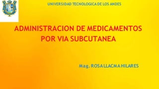 UNIVERSIDAD TECNOLOGICADE LOS ANDES
ADMINISTRACION DE MEDICAMENTOS
POR VIA SUBCUTANEA
Mag. ROSALLACMAHILARES
 