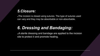 5.Closure:
.The incision is closed using sutures. The type of sutures used
can vary and they may be absorbable or non-absorbable.
6. Dressing and Bandaging:
.A sterile dressing and bandage are applied to the incision
site to protect it and promote healing.
 