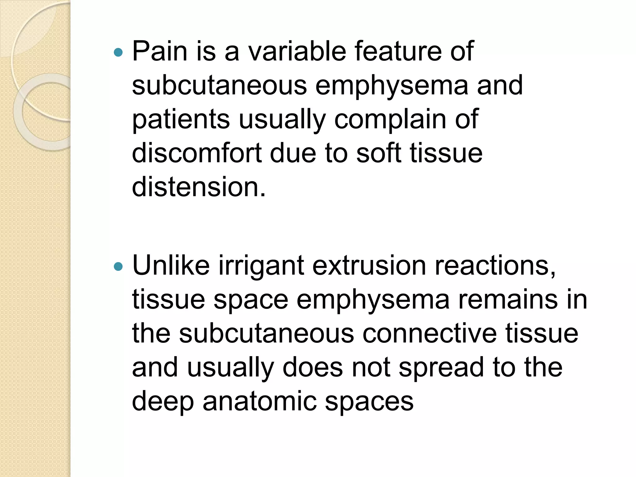  Pain is a variable feature of
subcutaneous emphysema and
patients usually complain of
discomfort due to soft tissue
distension.
 Unlike irrigant extrusion reactions,
tissue space emphysema remains in
the subcutaneous connective tissue
and usually does not spread to the
deep anatomic spaces
 