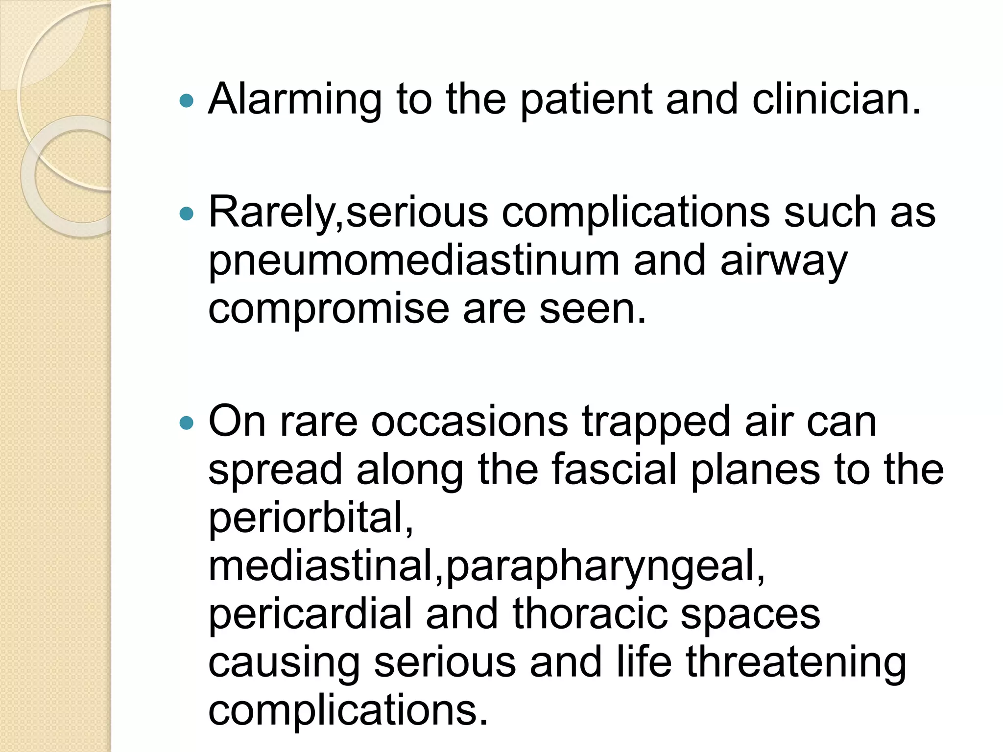  Alarming to the patient and clinician.
 Rarely,serious complications such as
pneumomediastinum and airway
compromise are seen.
 On rare occasions trapped air can
spread along the fascial planes to the
periorbital,
mediastinal,parapharyngeal,
pericardial and thoracic spaces
causing serious and life threatening
complications.
 