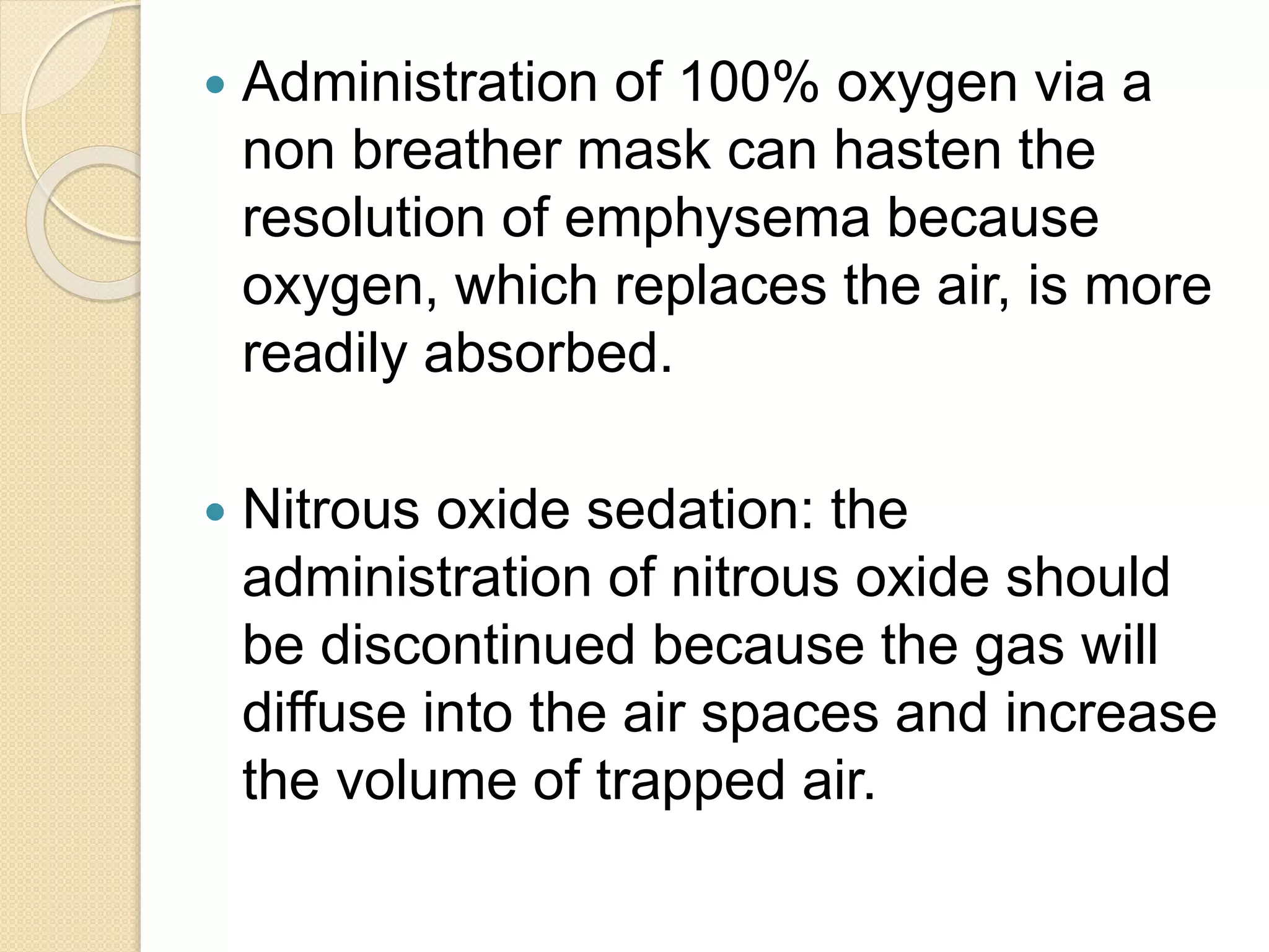 Administration of 100% oxygen via a
non breather mask can hasten the
resolution of emphysema because
oxygen, which replaces the air, is more
readily absorbed.
 Nitrous oxide sedation: the
administration of nitrous oxide should
be discontinued because the gas will
diffuse into the air spaces and increase
the volume of trapped air.
 