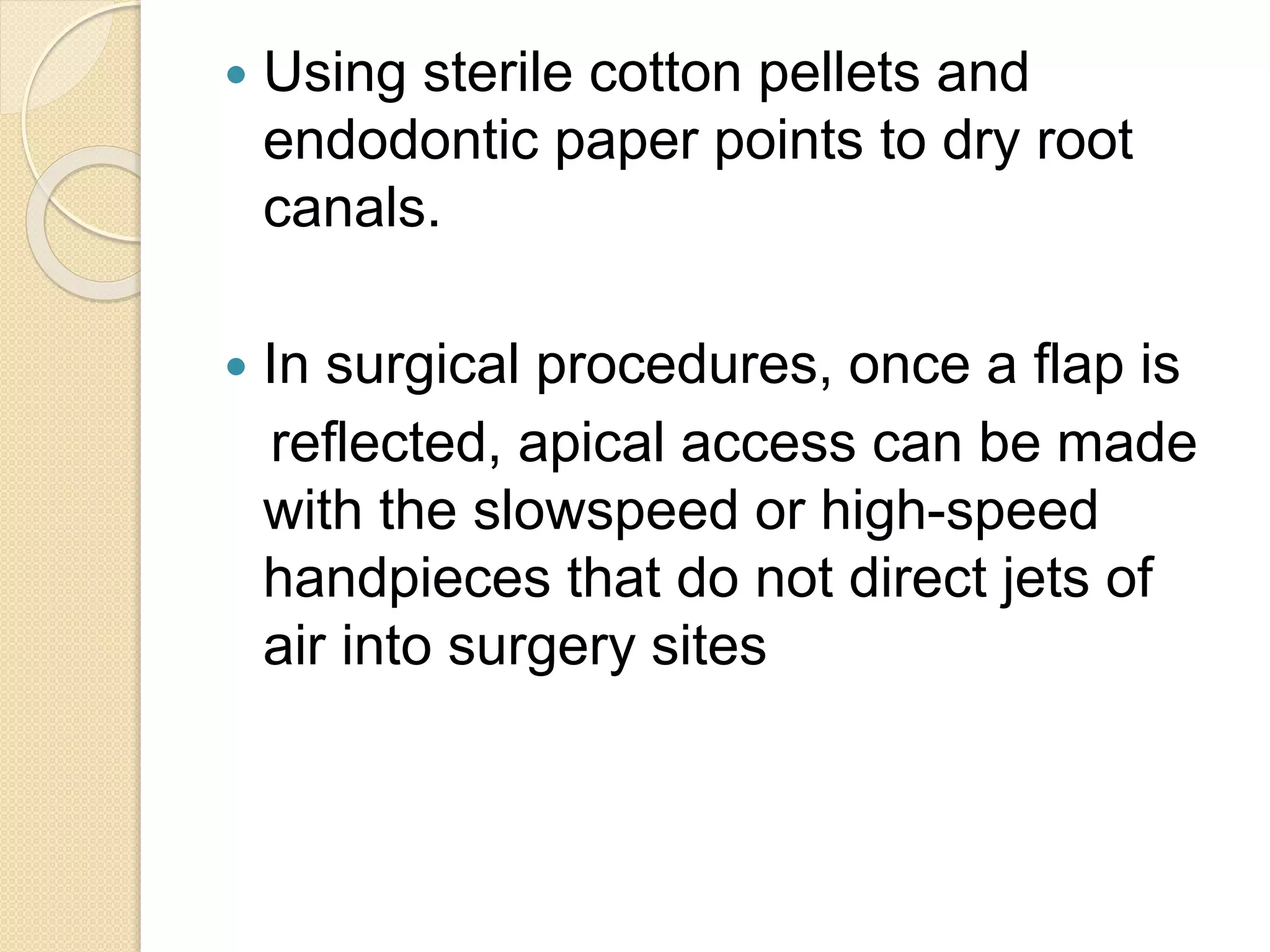  Using sterile cotton pellets and
endodontic paper points to dry root
canals.
 In surgical procedures, once a flap is
reflected, apical access can be made
with the slowspeed or high-speed
handpieces that do not direct jets of
air into surgery sites
 