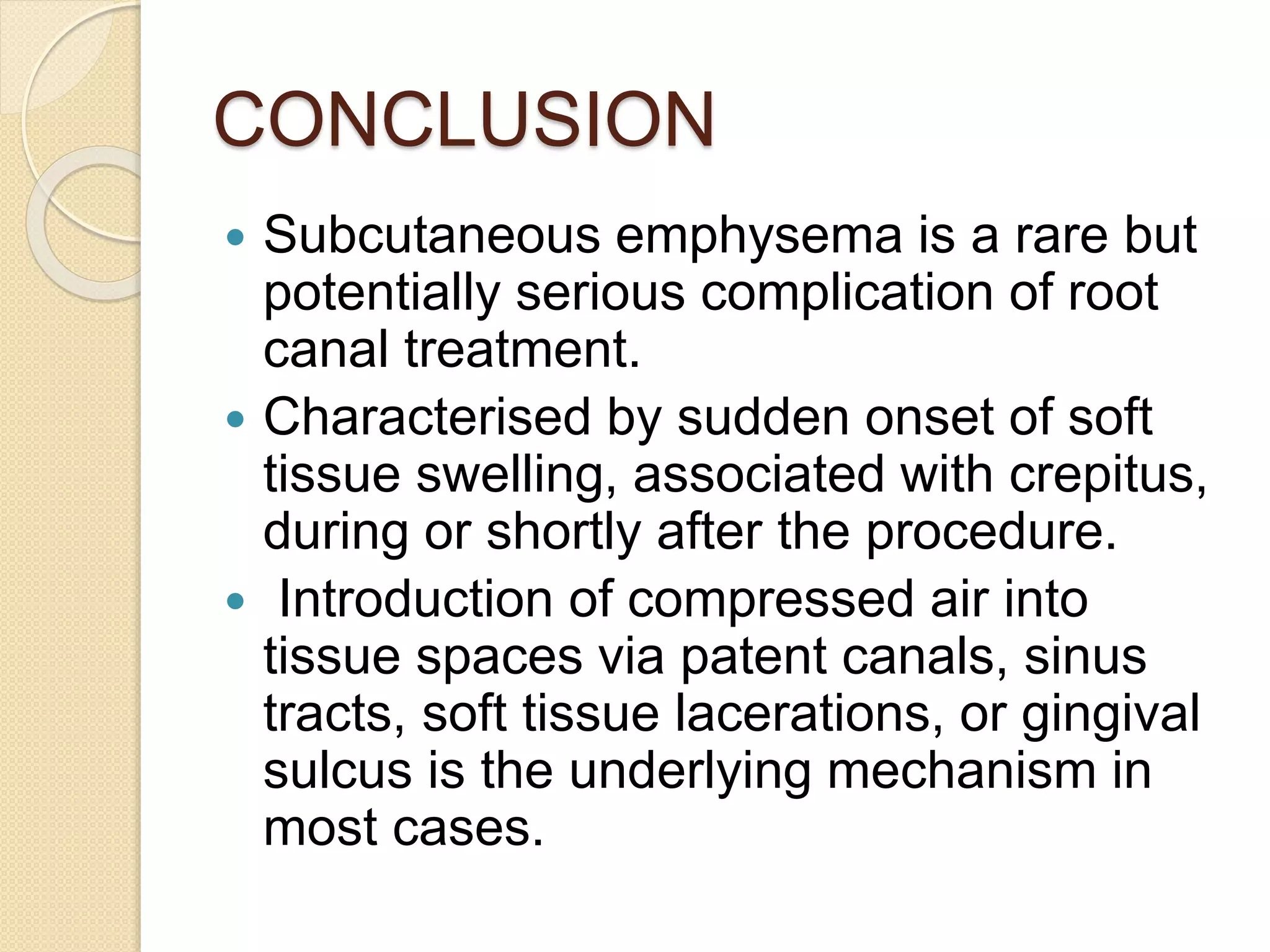 CONCLUSION
 Subcutaneous emphysema is a rare but
potentially serious complication of root
canal treatment.
 Characterised by sudden onset of soft
tissue swelling, associated with crepitus,
during or shortly after the procedure.
 Introduction of compressed air into
tissue spaces via patent canals, sinus
tracts, soft tissue lacerations, or gingival
sulcus is the underlying mechanism in
most cases.
 