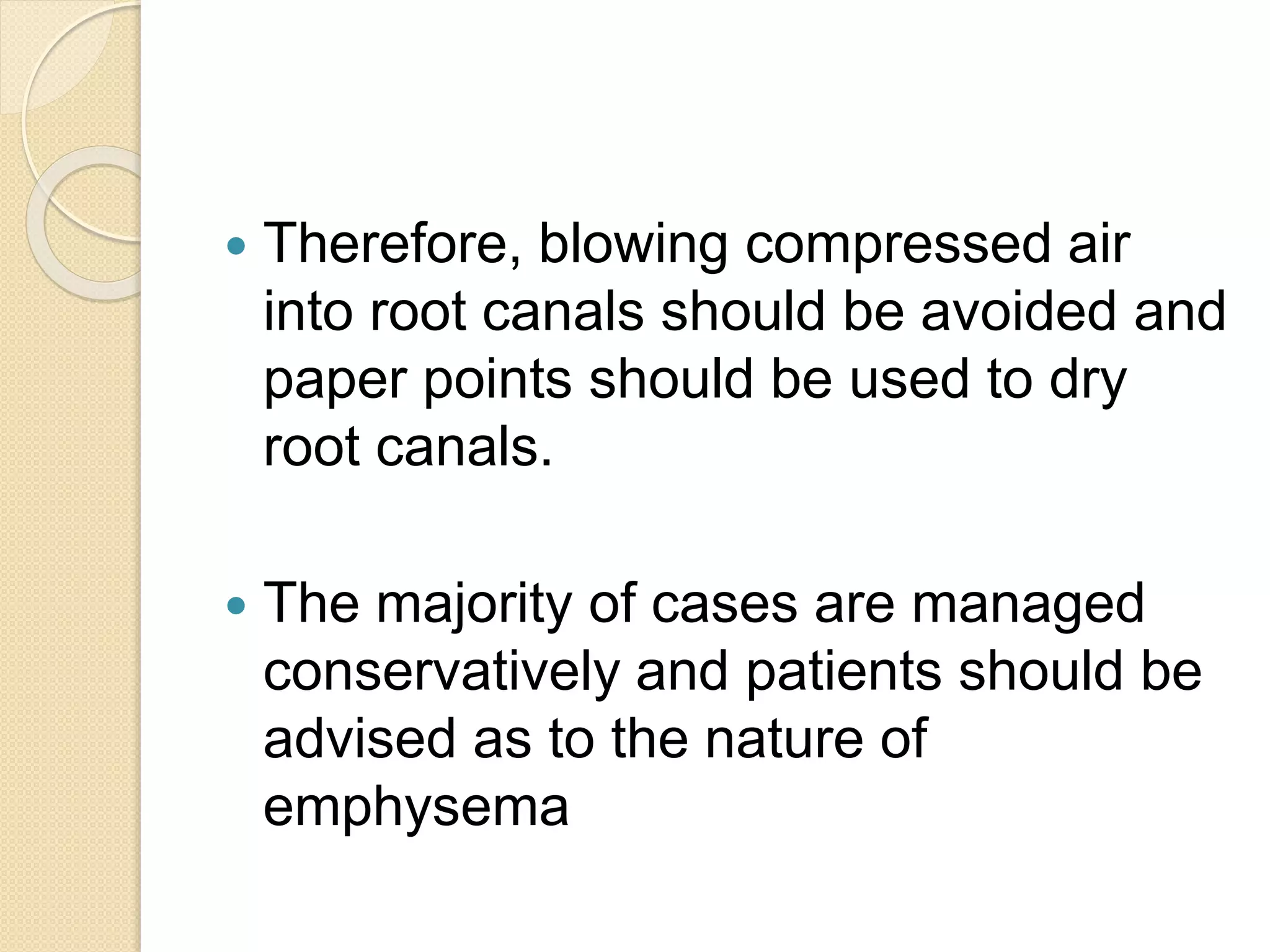  Therefore, blowing compressed air
into root canals should be avoided and
paper points should be used to dry
root canals.
 The majority of cases are managed
conservatively and patients should be
advised as to the nature of
emphysema
 