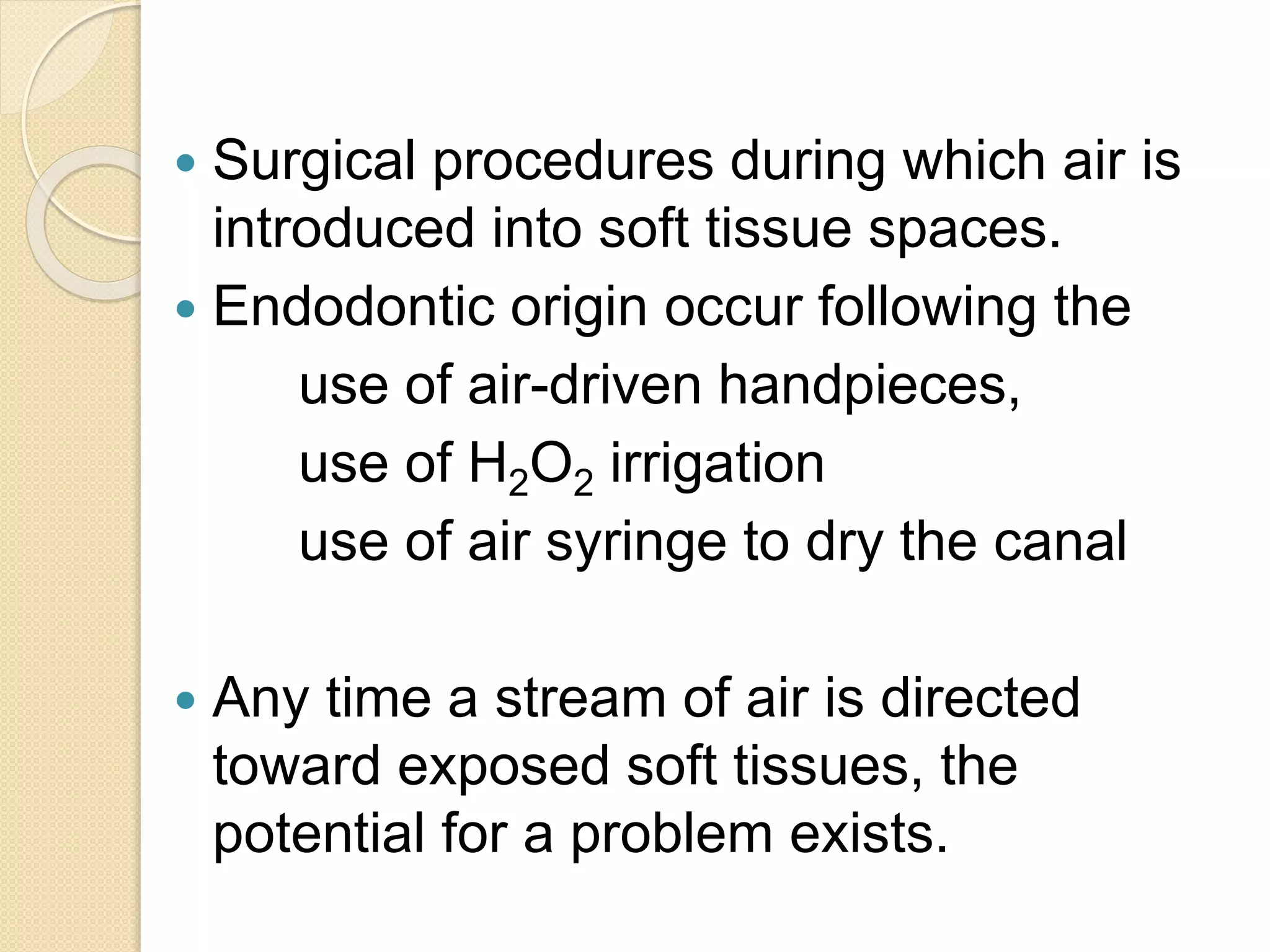  Surgical procedures during which air is
introduced into soft tissue spaces.
 Endodontic origin occur following the
use of air-driven handpieces,
use of H2O2 irrigation
use of air syringe to dry the canal
 Any time a stream of air is directed
toward exposed soft tissues, the
potential for a problem exists.
 