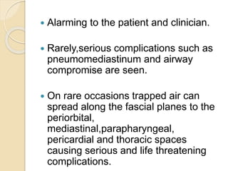  Alarming to the patient and clinician.
 Rarely,serious complications such as
pneumomediastinum and airway
compromise are seen.
 On rare occasions trapped air can
spread along the fascial planes to the
periorbital,
mediastinal,parapharyngeal,
pericardial and thoracic spaces
causing serious and life threatening
complications.
 